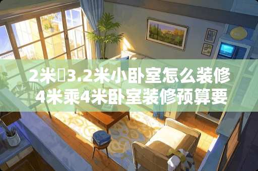 2米✘3.2米小卧室怎么装修 4米乘4米卧室装修预算要多少？哪位提供一下