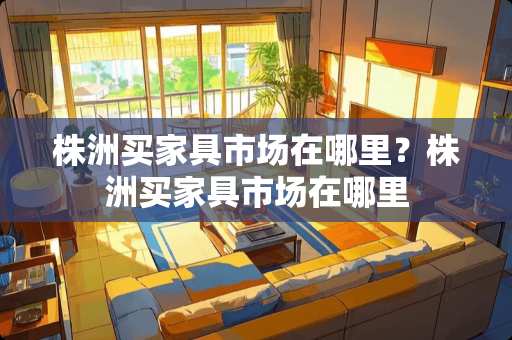 株洲买家具市场在哪里？株洲买家具市场在哪里