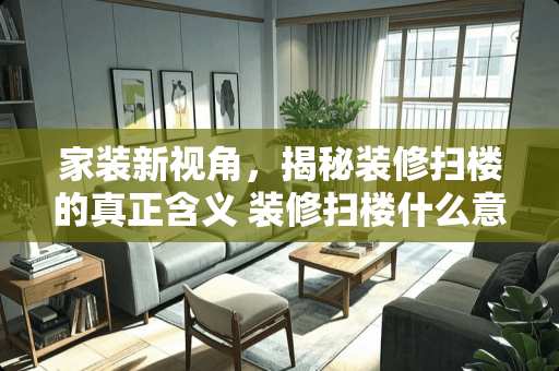 家装新视角，揭秘装修扫楼的真正含义 装修扫楼什么意思