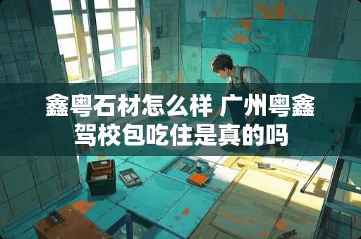 鑫粤石材怎么样 广州粤鑫驾校包吃住是真的吗