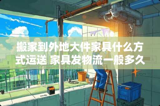 搬家到外地大件家具什么方式运送 家具发物流一般多久到