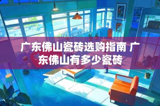 广东佛山瓷砖选购指南 广东佛山有多少瓷砖