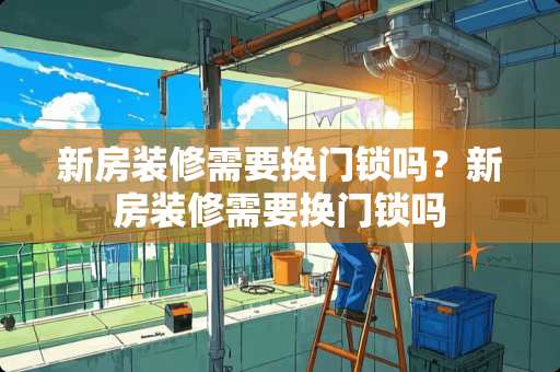 新房装修需要换门锁吗？新房装修需要换门锁吗