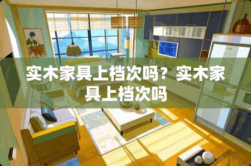 实木家具上档次吗？实木家具上档次吗