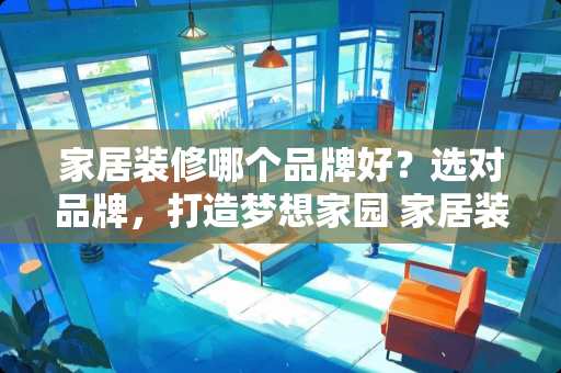 家居装修哪个品牌好？选对品牌，打造梦想家园 家居装修哪个品牌好