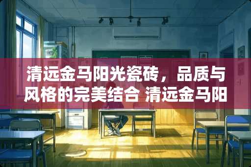 清远金马阳光瓷砖，品质与风格的完美结合 清远金马阳光瓷砖怎么样