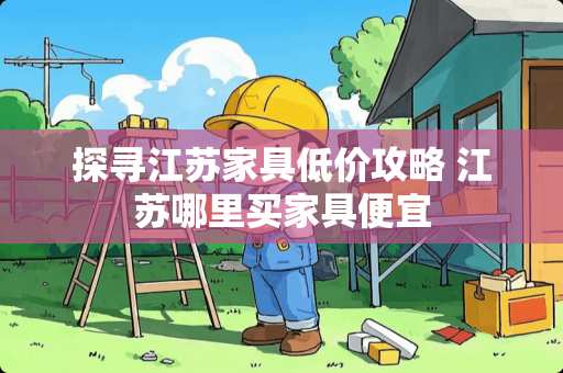 探寻江苏家具低价攻略 江苏哪里买家具便宜