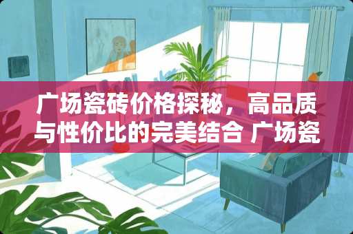 广场瓷砖价格探秘，高品质与性价比的完美结合 广场瓷砖价格是多少