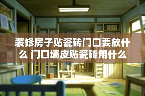 装修房子贴瓷砖门口要放什么 门口墙皮贴瓷砖用什么水泥好