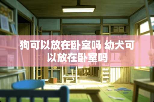 狗可以放在卧室吗 幼犬可以放在卧室吗