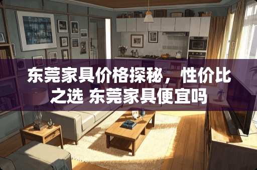 东莞家具价格探秘，性价比之选 东莞家具便宜吗