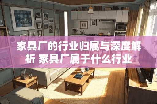 家具厂的行业归属与深度解析 家具厂属于什么行业