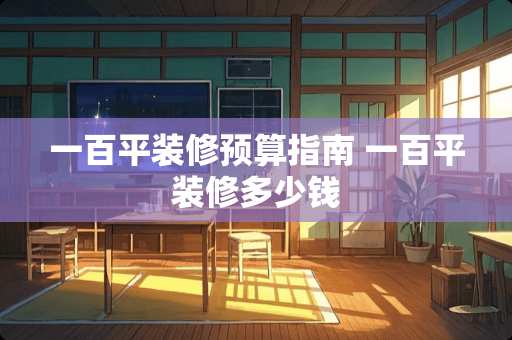 一百平装修预算指南 一百平装修多少钱