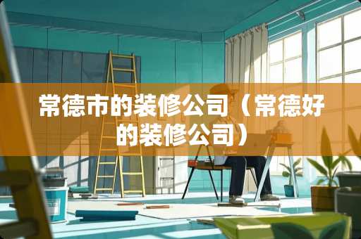 常德市的装修公司（常德好的装修公司）