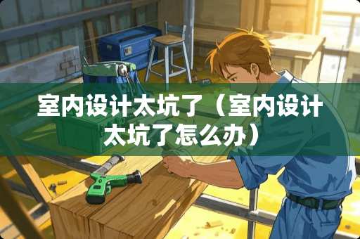 室内设计太坑了（室内设计太坑了怎么办）