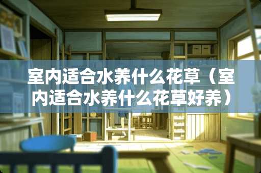 室内适合水养什么花草（室内适合水养什么花草好养）