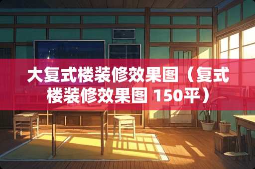 大复式楼装修效果图（复式楼装修效果图 150平）