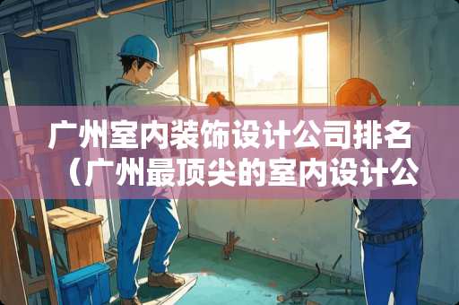 广州室内装饰设计公司排名（广州最顶尖的室内设计公司）