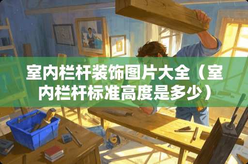 室内栏杆装饰图片大全（室内栏杆标准高度是多少）