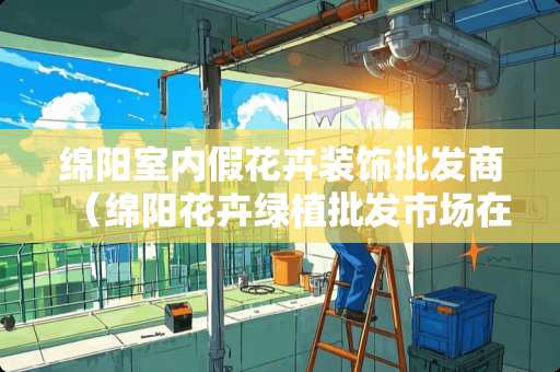 绵阳室内假花卉装饰批发商（绵阳花卉绿植批发市场在哪）