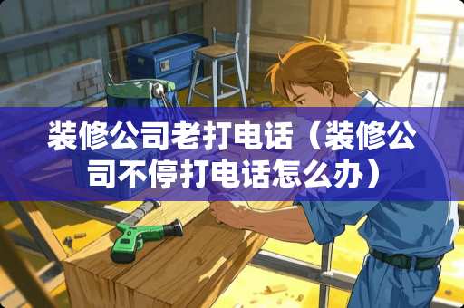 装修公司老打电话（装修公司不停打电话怎么办）
