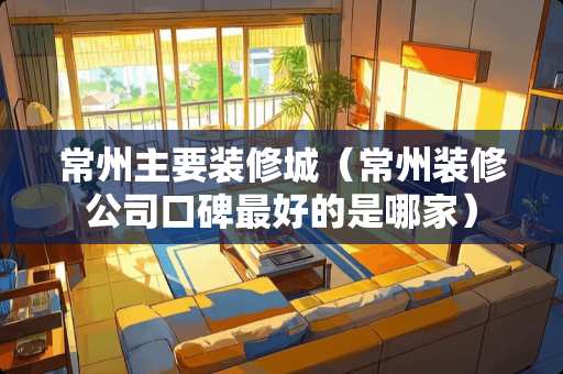 常州主要装修城（常州装修公司口碑最好的是哪家）