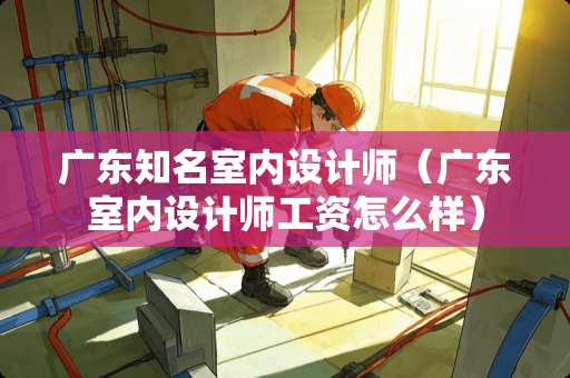 广东知名室内设计师（广东室内设计师工资怎么样）