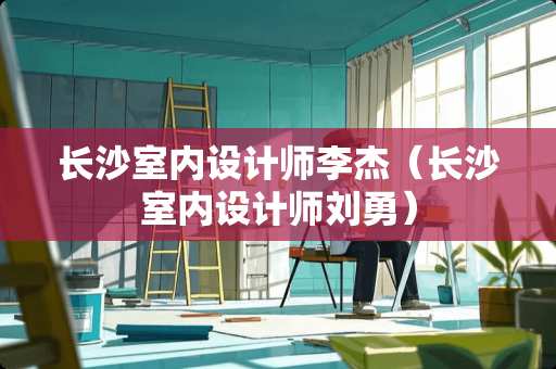 长沙室内设计师李杰（长沙室内设计师刘勇）