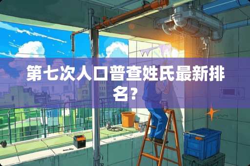 第七次人口普查姓氏最新排名？