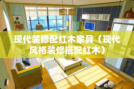 现代装修配红木家具（现代风格装修搭配红木）