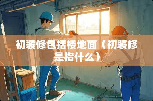 初装修包括楼地面（初装修是指什么）