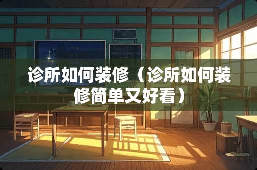 诊所如何装修（诊所如何装修简单又好看）