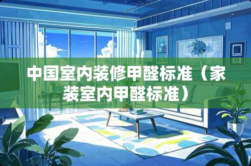 中国室内装修甲醛标准（家装室内甲醛标准）