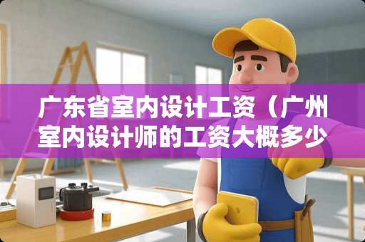 广东省室内设计工资（广州室内设计师的工资大概多少）