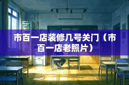 市百一店装修几号关门（市百一店老照片）