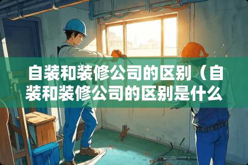 自装和装修公司的区别（自装和装修公司的区别是什么）
