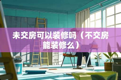 未交房可以装修吗（不交房能装修么）