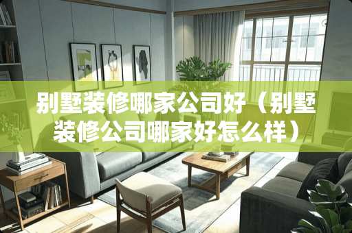 别墅装修哪家公司好（别墅装修公司哪家好怎么样）