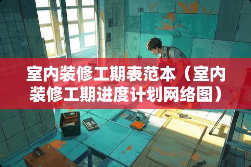 室内装修工期表范本（室内装修工期进度计划网络图）