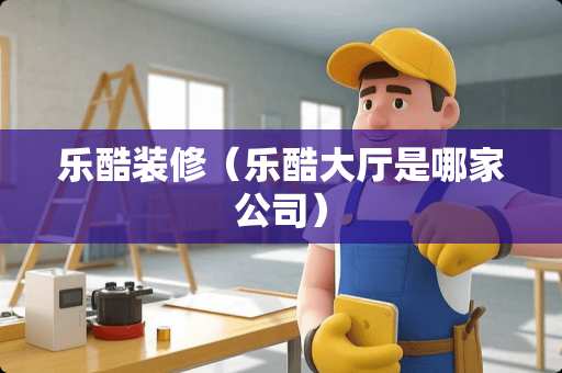 乐酷装修（乐酷大厅是哪家公司）