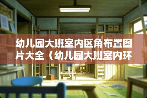 幼儿园大班室内区角布置图片大全（幼儿园大班室内环境创设图片）