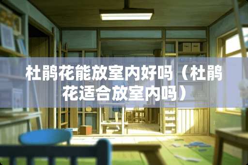 杜鹃花能放室内好吗（杜鹃花适合放室内吗）