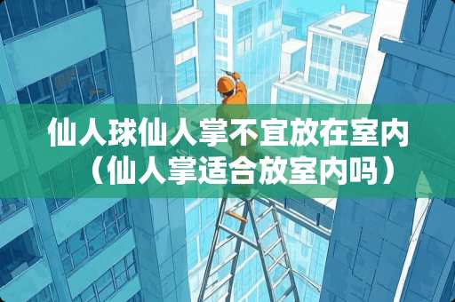 仙人球仙人掌不宜放在室内（仙人掌适合放室内吗）