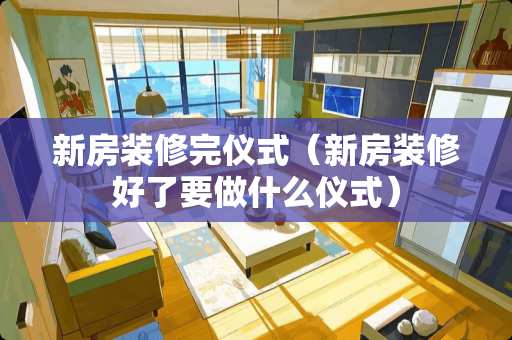 新房装修完仪式（新房装修好了要做什么仪式）