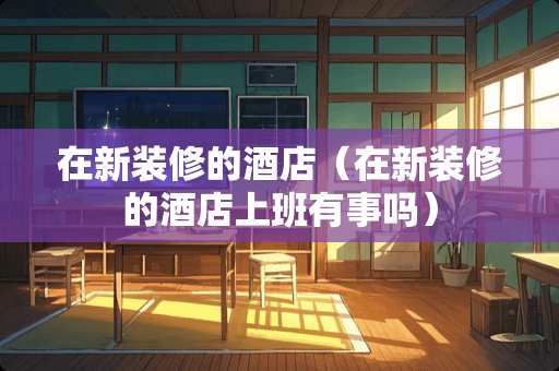 在新装修的酒店（在新装修的酒店上班有事吗）