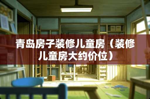 青岛房子装修儿童房（装修儿童房大约价位）