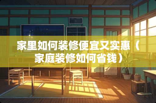 家里如何装修便宜又实惠（家庭装修如何省钱）