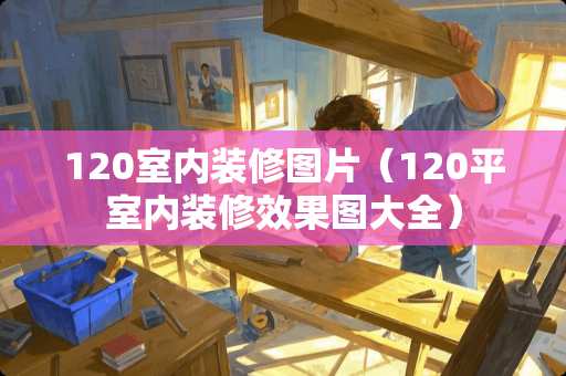 120室内装修图片（120平室内装修效果图大全）
