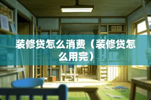 装修贷怎么消费（装修贷怎么用完）