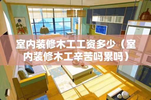 室内装修木工工资多少（室内装修木工辛苦吗累吗）